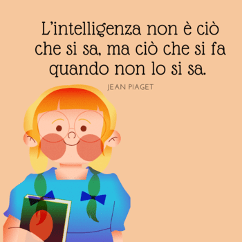 Piaget frasi educazione intelligenza  Illustrazione su sfondo pesca che ritrae una bambina con gli occhiali e le trecce che tiene in mano un libro. In alto, la celebre citazione di Jean Piaget: "L'intelligenza non è ciò che si sa, ma ciò che si fa quando non lo si sa".