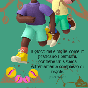 Illustrazione su sfondo verde bosco che mostra due bambini che corrono e giocano all'aperto. In primo piano, alcune biglie colorate. Accanto, la citazione di Jean Piaget: "Il gioco delle biglie, come lo praticano i bambini, contiene un sistema estremamente complesso di regole".
